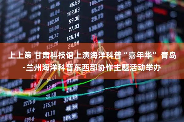 上上策 甘肃科技馆上演海洋科普“嘉年华” 青岛·兰州海洋科普东西部协作主题活动举办