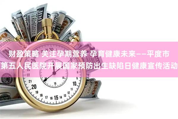 财盈策略 关注孕期营养 孕育健康未来——平度市第五人民医院开展国家预防出生缺陷日健康宣传活动