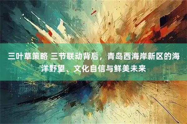 三叶草策略 三节联动背后，青岛西海岸新区的海洋野望、文化自信与鲜美未来