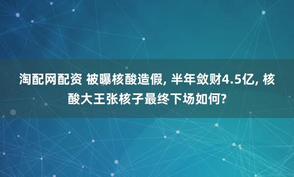 淘配网配资 被曝核酸造假, 半年敛财4.5亿, 核酸大王张核子最终下场如何?