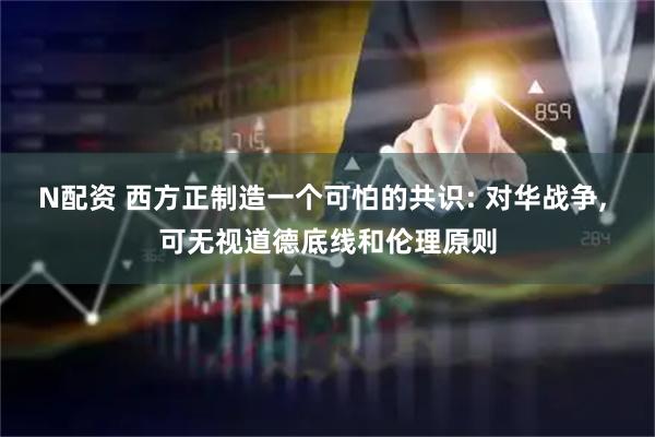 N配资 西方正制造一个可怕的共识: 对华战争, 可无视道德底线和伦理原则