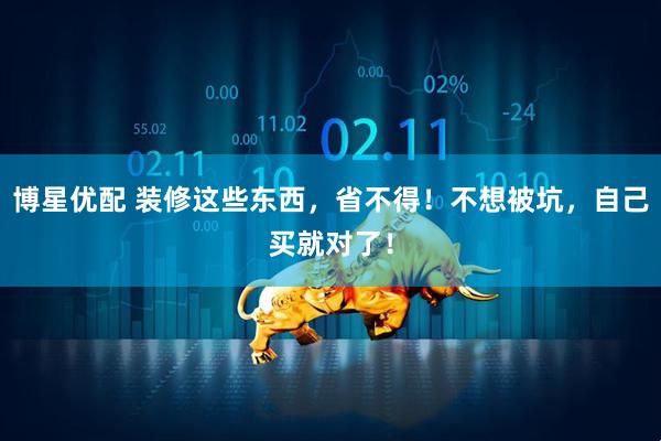 博星优配 装修这些东西，省不得！不想被坑，自己买就对了！