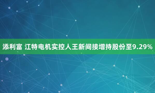 添利富 江特电机实控人王新间接增持股份至9.29%