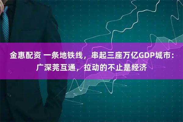 金惠配资 一条地铁线，串起三座万亿GDP城市：广深莞互通，拉动的不止是经济