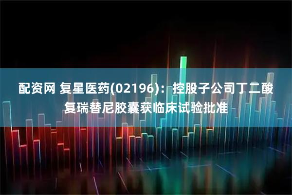 配资网 复星医药(02196)：控股子公司丁二酸复瑞替尼胶囊获临床试验批准