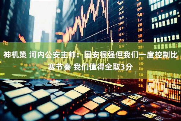 神机策 河内公安主帅：国安很强但我们一度控制比赛节奏 我们值得全取3分