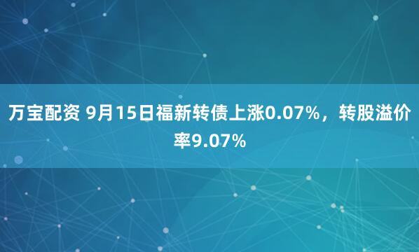 万宝配资 9月15日福新转债上涨0.07%，转股溢价率9.07%