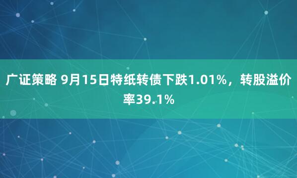 广证策略 9月15日特纸转债下跌1.01%，转股溢价率39.1%