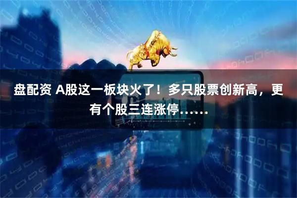 盘配资 A股这一板块火了！多只股票创新高，更有个股三连涨停……