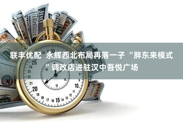 联丰优配  永辉西北布局再落一子 “胖东来模式”调改店进驻汉中吾悦广场