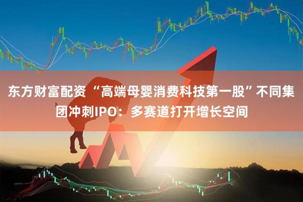 东方财富配资 “高端母婴消费科技第一股”不同集团冲刺IPO：多赛道打开增长空间