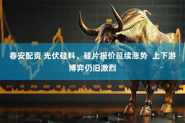 春安配资 光伏硅料、硅片报价延续涨势  上下游博弈仍旧激烈