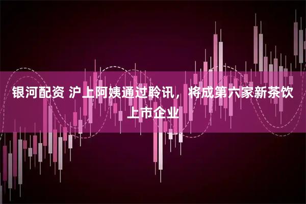 银河配资 沪上阿姨通过聆讯，将成第六家新茶饮上市企业