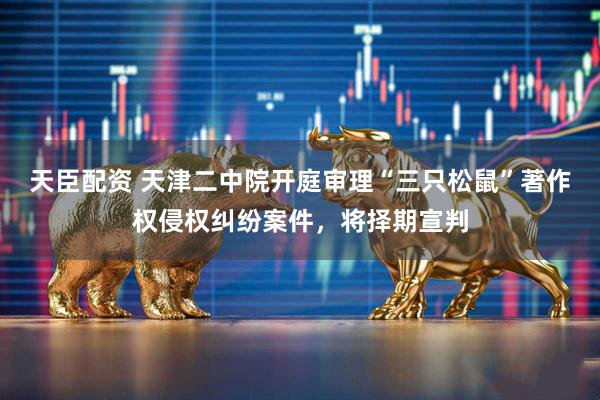 天臣配资 天津二中院开庭审理“三只松鼠”著作权侵权纠纷案件，将择期宣判