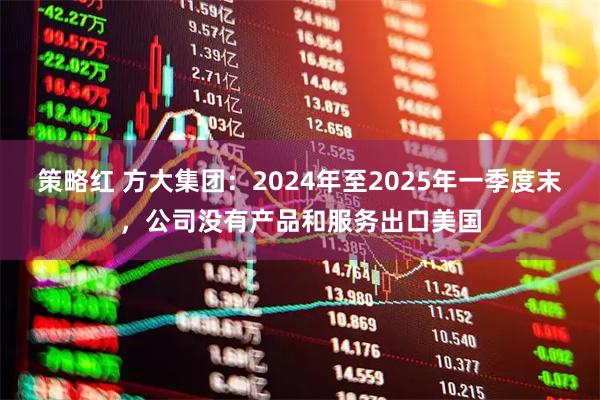 策略红 方大集团：2024年至2025年一季度末，公司没有产品和服务出口美国