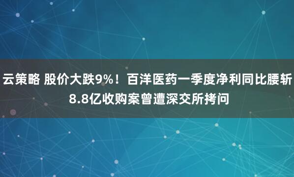 云策略 股价大跌9%！百洋医药一季度净利同比腰斩 8.8亿收购案曾遭深交所拷问