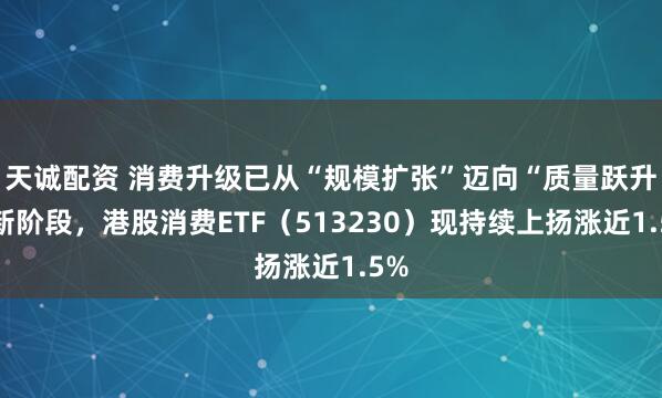 天诚配资 消费升级已从“规模扩张”迈向“质量跃升”新阶段，港股消费ETF（513230）现持续上扬涨近1.5%