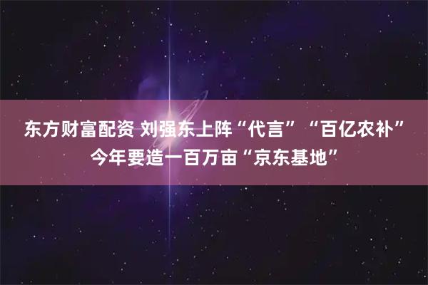 东方财富配资 刘强东上阵“代言” “百亿农补”今年要造一百万亩“京东基地”