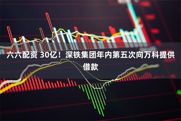 六六配资 30亿！深铁集团年内第五次向万科提供借款