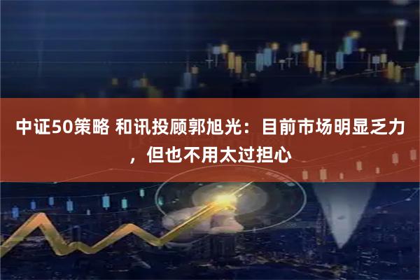 中证50策略 和讯投顾郭旭光：目前市场明显乏力，但也不用太过担心