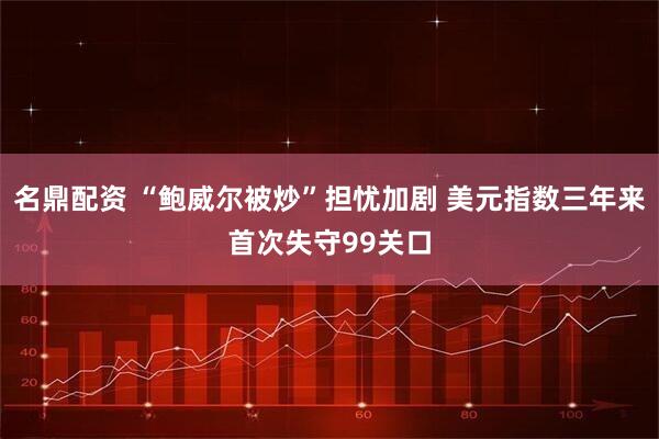 名鼎配资 “鲍威尔被炒”担忧加剧 美元指数三年来首次失守99关口