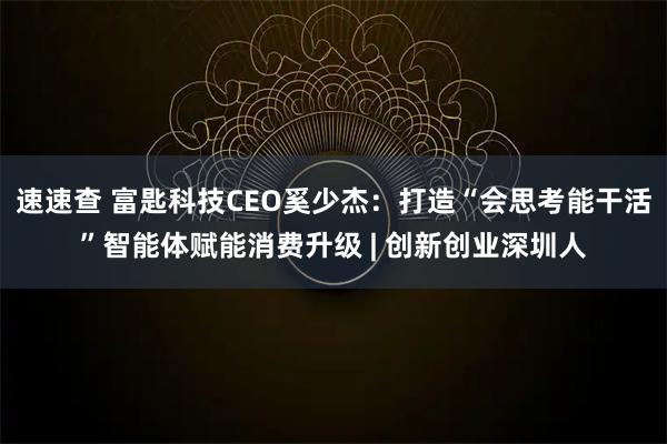 速速查 富匙科技CEO奚少杰：打造“会思考能干活”智能体赋能消费升级 | 创新创业深圳人