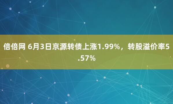 倍倍网 6月3日京源转债上涨1.99%，转股溢价率5.57%