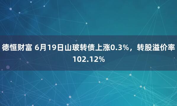 德恒财富 6月19日山玻转债上涨0.3%，转股溢价率102.12%