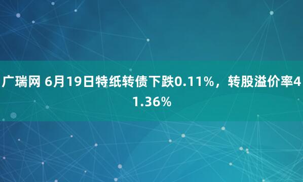广瑞网 6月19日特纸转债下跌0.11%，转股溢价率41.36%