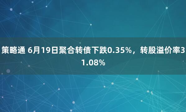 策略通 6月19日聚合转债下跌0.35%，转股溢价率31.08%