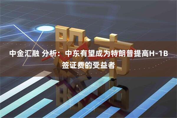 中金汇融 分析：中东有望成为特朗普提高H-1B签证费的受益者