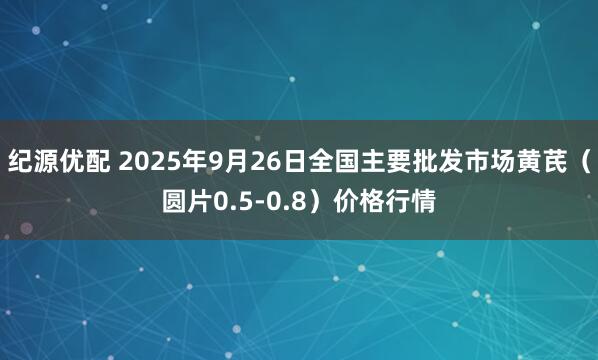 纪源优配 2025年9月26日全国主要批发市场黄芪（圆片0.5-0.8）价格行情