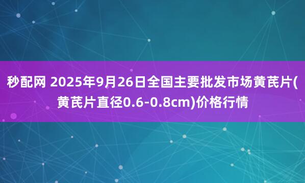 秒配网 2025年9月26日全国主要批发市场黄芪片(黄芪片直径0.6-0.8cm)价格行情