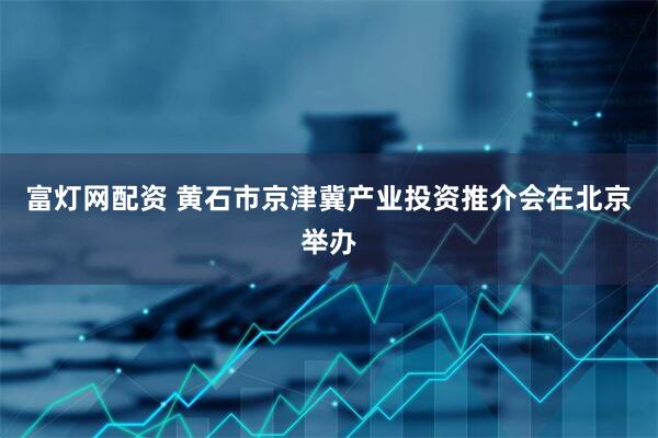 富灯网配资 黄石市京津冀产业投资推介会在北京举办