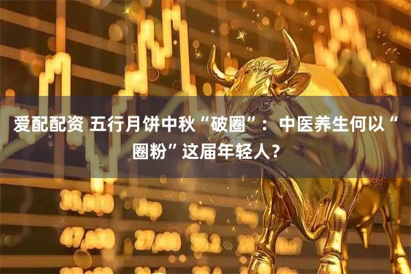 爱配配资 五行月饼中秋“破圈”：中医养生何以“圈粉”这届年轻人？