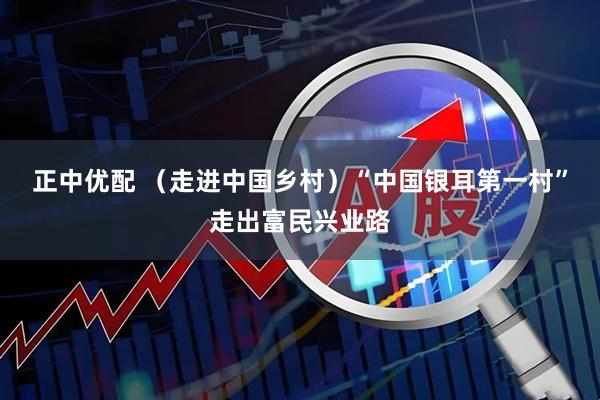 正中优配 （走进中国乡村）“中国银耳第一村”走出富民兴业路