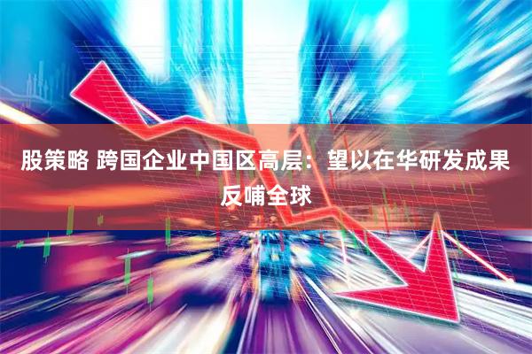 股策略 跨国企业中国区高层：望以在华研发成果反哺全球