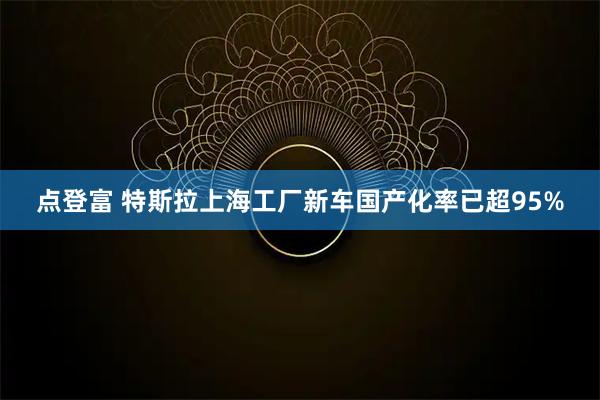 点登富 特斯拉上海工厂新车国产化率已超95%
