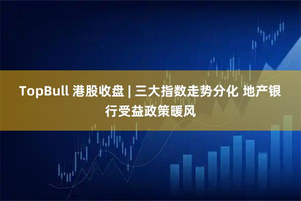 TopBull 港股收盘 | 三大指数走势分化 地产银行受益政策暖风