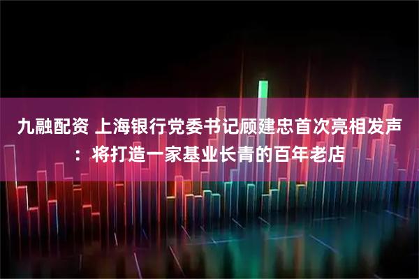 九融配资 上海银行党委书记顾建忠首次亮相发声：将打造一家基业长青的百年老店