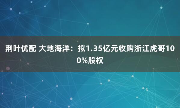 荆叶优配 大地海洋：拟1.35亿元收购浙江虎哥100%股权