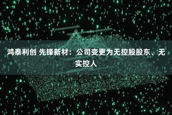 鸿泰利创 先锋新材：公司变更为无控股股东、无实控人