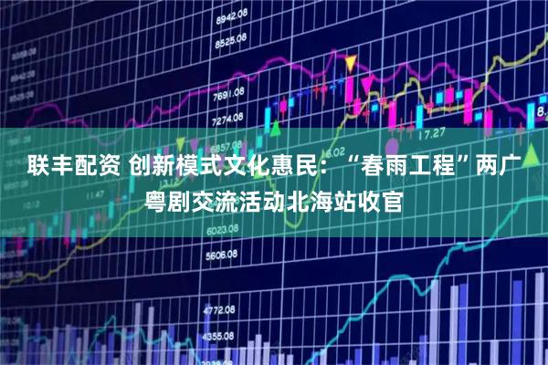 联丰配资 创新模式文化惠民：“春雨工程”两广粤剧交流活动北海站收官