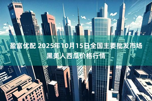 盈富优配 2025年10月15日全国主要批发市场黑美人西瓜价格行情