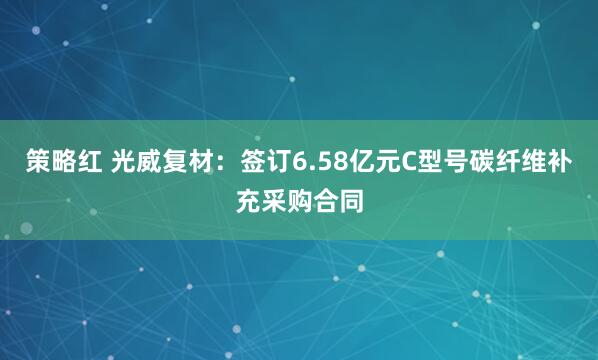 策略红 光威复材：签订6.58亿元C型号碳纤维补充采购合同