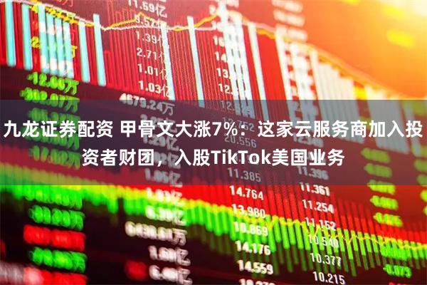 九龙证券配资 甲骨文大涨7%:这家云服务商加入投资者财团,入股TikTok美国业务