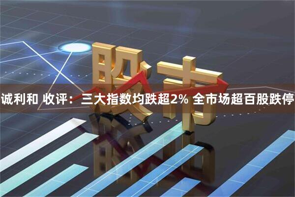 诚利和 收评:三大指数均跌超2% 全市场超百股跌停