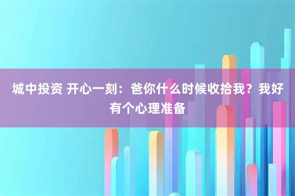 城中投资 开心一刻：爸你什么时候收拾我？我好有个心理准备