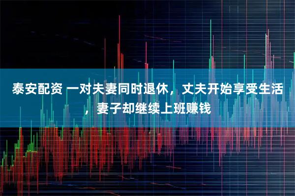 泰安配资 一对夫妻同时退休,丈夫开始享受生活,妻子却继续上班赚钱