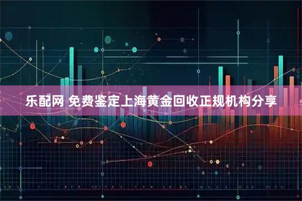 乐配网 免费鉴定上海黄金回收正规机构分享